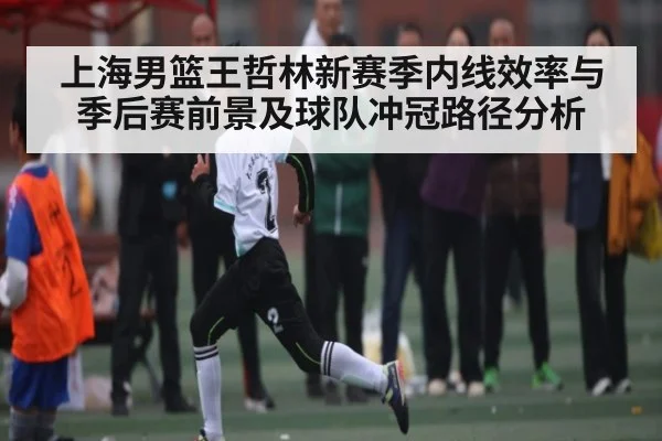 上海男篮王哲林新赛季内线效率与季后赛前景及球队冲冠路径分析
