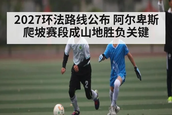 2027环法路线公布 阿尔卑斯爬坡赛段成山地胜负关键 | kaiyun
